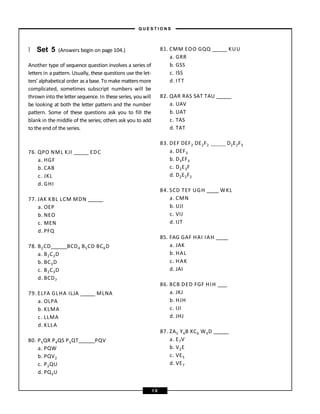 } Set 5 (Answers begin on page 104.)
Another type of sequence question involves a series of
letters in a pattern. Usually, these questions use the let-
ters’ alphabetical order as a base. To make matters more
complicated, sometimes subscript numbers will be
thrown into the letter sequence. In these series, you will
be looking at both the letter pattern and the number
pattern. Some of these questions ask you to fill the
blank in the middle of the series; others ask you to add
to the end of the series.
76. QPO NML KJI EDC
a. HGF
b. CAB
c. JKL
d. GHI
77. JAK KBL LCM MDN
a. OEP
b. NEO
c. MEN
d. PFQ
78. B2CD BCD4 B5CD BC6D
a. B2C2D
b. BC3D
c. B2C3D
d. BCD7
79. ELFA GLHA ILJA MLNA
a. OLPA
b. KLMA
c. LLMA
d. KLLA
80. P5QR P4QS P3QT PQV
a. PQW
b. PQV2
c. P2QU
d. PQ3U
81. CMM EOO GQQ KUU
a. GRR
b. GSS
c. ISS
d. ITT
82. QAR RAS SAT TAU
a. UAV
b. UAT
c. TAS
d. TAT
D2E2F3
83. DEF DEF2 DE2F2
a. DEF3
b. D3EF3
c. D2E3F
d. D2E2F2
84. SCD TEF UGH WKL
a. CMN
b. UJI
c. VIJ
d. IJT
85. FAG GAF HAI IAH
a. JAK
b. HAL
c. HAK
d. JAI
86. BCB DED FGF HIH
a. JKJ
b. HJH
c. IJI
d. JHJ
87. ZA5 Y4B XC6 W3D
a. E7V
b. V2E
c. VE5
d. VE7
– Q U E S T I O N S –
1 0
 