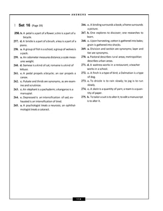 } Set 16 (Page 39)
256. b. A petal is apart of aflower; atire is apart of a
bicycle.
257. d. A bristle is apart of abrush; akey is apart of a
piano.
258. a. A group of fish is aschool; agroup of wolvesis
a pack.
259. a. An odometer measuresdistance;a scale meas-
ures weight.
260. d. Siamese is akind of cat; romaine is akind of
lettuce.
261. e. A pedal propels a bicycle; an oar propels a
canoe.
262. c. Pulsate and throb are synonyms, as are exam-
ine and scrutinize.
263. c. An elephant is apachyderm; akangaroo is a
marsupial.
264. e. Depressed is an intensification of sad; ex-
hausted is an intensification of tired.
265. a. A psychologist treats a neurosis; an ophthal-
mologist treatsa cataract.
266. e. A bindingsurrounds abook;aframesurrounds
a picture.
267. b. One explores to discover; one researches to
learn.
268. c. Upon harvesting,cottonis gathered intobales;
grain is gathered into shocks.
269. a. Division and section are synonyms; layer and
tier are synonyms.
270. a. Pastoral describes rural areas; metropolitan
describes urban areas.
271. d. A waitress works in arestaurant; ateacher
works in a school.
272. c. A finch is a type of bird; a Dalmatian is a type
of dog.
273. e. To drizzle is to rain slowly; to jog is to run
slowly.
274. c. A skein is a quantity of yarn; a ream is a quan-
tity of paper.
275. b. Totailor asuitis toalterit; toedit amanuscript
is to alter it.
A N S W E R S
1 1 8
 