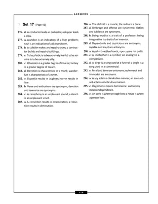 } Set 17 (Page 41)
276. d. A conductor leads an orchestra; askipper leads
a crew.
277. a. Jaundice is an indication of a liver problem;
rash is an indication of a skin problem.
278. b. A cobbler makes and repairs shoes; a contrac-
tor builds and repairs buildings.
279. e. Tobephobic is tobeextremelyfearful;tobeasi-
nine is to be extremely silly.
280. c. Obsessionis agreaterdegreeof interest;fantasy
is a greater degree of dream.
281. d. Devotion is characteristic of a monk; wander-
lust is characteristic of a rover.
282. e. Slapstick results in laughter; horror results in
fear.
283. b. Verve and enthusiasm are synonyms;devotion
and reverence are synonyms.
284. c. A cacophony is an unpleasant sound; a stench
is an unpleasant smell.
285. a. A conviction results in incarceration; areduc-
tion results in diminution.
286. a. The deltoid is a muscle; the radius is a bone.
287. d. Umbrage and offense are synonyms; elation
and jubilance are synonyms.
288. b. Being erudite is a trait of a professor; being
imaginative is a trait of an inventor.
289. d. Dependable and capricious are antonyms;
capable and inept are antonyms.
290. a. A palm (tree) hasfronds; aporcupine hasquills.
291. e. A metaphor is a symbol; an analogy is a
comparison.
292. d. A dirge is a song used at a funeral; a jingle is a
song used in a commercial.
293. e. Feral and tameare antonyms; ephemeral and
immortal are antonyms.
294. a. A spyactsin aclandestine manner; an account-
ant acts in a meticulous manner.
295. c. Hegemony means dominance; autonomy
means independence.
296. e. An aerieis whereaneaglelives;ahouseis where
a person lives.
A N S W E R S
1 1 9
 