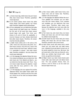 } Set 18 (Page 42)
297. a. Grana means big; melkemeans tree; pini means
little; hoon means house. Therefore, granahoon
means big house.
298. b. Leli means yellow; broon means hat; pleka
means flower; froti means garden; mix means
salad.Therefore, lelipleka means yellowflower.
299. d. From wilkospadi, you can determine that wilko
means bicicyle and spadi means race. Therefore,
the first part of the word that means racecar
should begin with spadi. That limits your
choices to b and d. Choice b, spadiwilko, is
incorrect because we have already determined
that wilko means bicycle. Therefore, the answer
must be choiced, spadivolo.
300. a. Dafta means advise; foni is the same as the
suffix –ment; imo is the same as the prefix mis–;
lokti means conduct. Since the only word in the
answer choices that hasn’t been defined is krata,
it is reasonable to assume that krata means
state. Therefore, kratafoni is the only choice that
could mean statement.
301. c. In this language, the adjective follows the noun.
From dionot and blyonot, you can determine that
onot means oak. From blyonot and blycrin, you
can determine that bly means leaf. There- fore,
crin means maple. Because the adjective maple
comes after the noun, patricrin is the only
possible choice.
302. c. In this language, the noun appears first and the
adjectives follow. Since agnos means spider and
should appear first, choices a and d can be ruled
out. Choice b can be ruled out because delano
means snake.
303. a. Myn means saddle; cabel means horse; cono
means trail; and wir means ride. Therefore,
cabelwir is the correct answer.
304. c. In this language, the adjective follows the noun.
From godabim and romzbim, you can deter-
mine that bim means kidney. From romzbim
and romzbako, you can determine that romz
means beans. Therefore, bako means wax.
Because the adjective wax must come after the
noun in this language, wasibako is the only
choice.
305. b. Tam means sky; ceno means blue; rax means
cheese; apl means star; and mitl means bright.
So, mitltam means bright sky.
306. d. Gorbl means fan; flur means belt; pixn means
ceiling; arth means tile; and tusl means roof.
Therefore, pixnarth is the correct choice.
307. d. Hapl means cloud; lesh means burst; srench
means pin; och means ball; and resbo means
nine. Leshsrench (choicea) doesn’t contain any of
the words needed for cloud nine. We know that
och means ball, so that rules out choices b and c.
When you combine hapl (cloud) with resbo
(nine), you get the correct answer.
308. d. Migen means cup; lasan means board; poen
means walk; cuop means pull; and dansa means
man. The only possible choices, then, are
choices a and d. Choice a can be ruled out
becausemigen means cup.
A N S W E R S
1 2 0
 