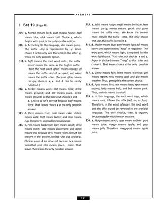 } Set 19 (Page 46)
309. c. Morpir means bird; quat means house; beel
means blue; clak means bell. Choice c, which
begins with quat, is the only possible option.
310. b. According to this language, slar means jump.
The suffix –ing is represented by –y. Since
choice b is the only one that ends in the letter y,
this is the only possible option.
311. b. Brift means the root word mili–; the suffix
amint means the same as the English suffix
–tant; the root word ufton– means occupy; el
means the suffix –ied of occupied; and alene
means the suffix –tion. (Because ufton means
occupy, choices a, c, and d can be easily
ruled out.)
312. a. Krekin means work; blaf means force; drita
means ground; and alti means place. Drita
means ground, so that rules out choices b and
d. Choice c isn’t correct because blaf means
force. That leaves choice a as the only possible
answer.
313. d. Pleka means fruit; paki means cake; shillen
means walk; treft means butter; and alan means
cup. Therefore, alanpaki means cupcake.
314. b. Pesl means basketball; ligen means court; strisi
means room; olta means placement; and ganti
means test. Because strisi means room, it must be
present in the answer, so that rules out choice c.
Choices a and d are incorrect because pesl means
basketball and olta means place- ment. That
leaveschoiceb as the only possible answer.
315. a. Jalka means happy; mofti means birthday; hoze
means party; mento means good; and gunn
means the suffix –ness. We know the answer
must include the suffix –ness. The only choice
that uses that suffix is choice a.
316. d. Mallon means blue; piml means light; tifl means
berry; and arpan means “rasp” in raspberry. The
word piml, which means light, is required for the
word lighthouse. That rules out choices a and c.
Arpan in choice b means “rasp,” so that rules out
choice b. That leaves choice d the only possible
answer.
317. a. Gemo means fair; linea means warning; geri
means report; mitu means card; and gila means
weather.Thus, gemogilais the correct choice.
318. d. Apta means first; ose means base; epta means
second; larta means ball; and buk means park.
Thus, oselarta means baseball.
319. c. In this language, the root word taga, which
means care, follows the affix (relf, o–, or fer–).
Therefore, in the word aftercare, the root word
and the affix would be reversed in the artificial
language. The only choice, then, is tagazen,
because tagafer would mean less care.
320. a. Malga means peach; uper means cobbler; port
means juice; mogga means apple; and grop
means jelly. Therefore, moggaport means apple
juice.
A N S W E R S
1 2 1
 