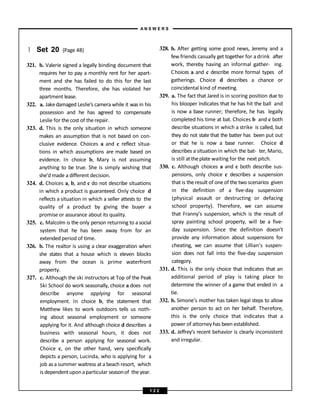 } Set 20 (Page 48)
321. b. Valerie signed a legally binding document that
requires her to pay a monthly rent for her apart-
ment and she has failed to do this for the last
three months. Therefore, she has violated her
apartment lease.
322. a. Jakedamaged Leslie’s camera while it was in his
possession and he has agreed to compensate
Leslie for the cost of the repair.
323. d. This is the only situation in which someone
makes an assumption that is not based on con-
clusive evidence. Choices a and c reflect situa-
tions in which assumptions are made based on
evidence. In choice b, Mary is not assuming
anything to be true. She is simply wishing that
she’d made a different decision.
324. d. Choices a, b, and c do not describe situations
in which a product is guaranteed. Only choice d
reflects a situation in which a seller attests to the
quality of a product by giving the buyer a
promise or assurance about its quality.
325. c. Malcolm is the only person returning to a social
system that he has been away from for an
extended period of time.
326. b. The realtor is using a clear exaggeration when
she states that a house which is eleven blocks
away from the ocean is prime waterfront
property.
327. c. Although the ski instructors at Top of the Peak
Ski School do work seasonally, choice a does not
describe anyone applying for seasonal
employment. In choice b, the statement that
Matthew likes to work outdoors tells us noth-
ing about seasonal employment or someone
applying for it. And although choice d describes a
business with seasonal hours, it does not
describe a person applying for seasonal work.
Choice c, on the other hand, very specifically
depicts a person, Lucinda, who is applying for a
job as a summer waitress at a beach resort, which
is dependentuponaparticular seasonof the year.
328. b. After getting some good news, Jeremy and a
few friends casually get together for a drink after
work, thereby having an informal gather- ing.
Choices a and c describe more formal types of
gatherings. Choice d describes a chance or
coincidental kind of meeting.
329. a. The fact that Jared is in scoring position due to
his blooper indicates that he has hit the ball and
is now a base runner; therefore, he has legally
completed his time at bat. Choices b and c both
describe situations in which a strike is called, but
they do not state that the batter has been put out
or that he is now a base runner. Choice d
describes a situation in which the bat- ter, Mario,
is still attheplate waiting for the next pitch.
330. c. Although choices a and c both describe sus-
pensions, only choice c describes a suspension
that is the result of one of the two scenarios given
in the definition of a five-day suspension
(physical assault or destructing or defacing
school property). Therefore, we can assume
that Franny’s suspension, which is the result of
spray painting school property, will be a five-
day suspension. Since the definition doesn’t
provide any information about suspensions for
cheating, we can assume that Lillian’s suspen-
sion does not fall into the five-day suspension
category.
331. d. This is the only choice that indicates that an
additional period of play is taking place to
determine the winner of a game that ended in a
tie.
332. b. Simone’s mother has taken legal steps to allow
another person to act on her behalf. Therefore,
this is the only choice that indicates that a
power of attorney has been established.
333. d. Jeffrey’s recent behavior is clearly inconsistent
and irregular.
A N S W E R S
1 2 2
 