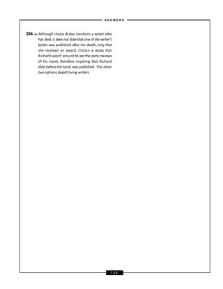 334. a. Although choice d also mentions a writer who
has died, it does not statethat one of the writer’s
books was published after her death, only that
she received an award. Choice a states that
Richard wasn’t around to see the early reviews
of his novel, therefore implying that Richard
died before the book was published. The other
two options depict living writers.
A N S W E R S
1 2 3
 