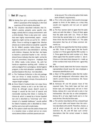 } Set 21 (Page 52)
335. b. Seeing four girls surrounding another girl,
while in possession of her backpack, is the most
suspicious of the incidents described.
336. b. The situation described indicates that Dr.
Miller’s practice presents some specific chal-
lenges, namely that it is a busy environment with
a child clientele. There is also some indi- cation
that even highly recommended, experi- enced
hygienists might not be cut out for Dr. Miller’s
office. There is nothing to suggest that Marilyn
(choice a) or James (choice c) would be a good fit
for Dr. Miller’s practice. Kathy (choice d) has
experience and she is also interested in working
with children. However, the fact that she hopes
to become a preschool teacher in the not-too-
distant future indicates that she might not be the
kind of committed, long-term employee that
Dr. Miller needs. Lindy (choice b), with her
hands-on experience working with children as
well as a degree from a prestigious dental hygiene
program, is the most attractive candidate for the
position basedon thesitua- tion described.
337. c. The Treehouse Collection is the only package
that can thrive in shady locations. Choice a
requires a Northeastern climate. Choices b and d
require bright sunlight.
338. d. Since Eileen’s husband does not enjoy fancy
restaurants, choices a and c can be ruled out.
Choice b, although casual, doesn’t sound as
though it would be the kind of special and
memorable evening that Eileen is looking for.
Choice d, which is owned by a former baseball
star and is described as “charming” and “rem-
iniscent of a baseball clubhouse,” sounds perfect
for Eileen’s husband, who is described as a base-
ball fan and a man with simple tastes.
339. b. This option is both near the center of town and
in a location (near a school and an ice cream
store)wherechildren and their parentsaresure
to be around. This is the only option that meets
both of Mark’s requirements.
340. c. This is the only option that would encourage
people to think of the bakery as a shop they
would visit regularly and not just on special
occasions.
341. a. The four women seem to agree that the plate
starts out with the letter J. Three of them agree
that the plate ends with 12L. Three of them
think that the second letter is X, and a different
three think that the third letter is K. The plate
description that has all of these common ele-
ments is a.
342. a. All of the men agreethat the first threenumbers
are 995. Three of them agree that the fourth
number is 9. Three agree that the fifth number is
2. Three agree that the sixth number is 6; three
others agree that the seventh number is also 6.
Choice a is the best choice because it is made up
of the numbers that most of the men agree they
saw.
343. d. Step 4 clearly states that the human resources
representative should issue the new employee a
temporary identification card.
344. c. Step 2 of the guidelines states that the realtor
should get background information about the
client’s current living circumstances. Ms. Russo
failed to do this.
345. b. Actresses #2 and #3 possess most of the
required traits. They both have red hair and
brown eyes, are average-sized, and are in their
forties. Actress #1 is very tall and is only in her
mid-twenties. She also has an olive complexion.
Actress #4 is of very slight build and is in her
early thirties. She also has blue eyes.
346. c. The solicitor described as #2 has a shaved head
and is much taller and heavier than the solici-
tors described as #1 and #3. Therefore, choices a
and d, which include #2, can be ruled out.
Solicitors #1, #3, and #4 have such similar
descriptions that the correct answer is clearly
choice c.
A N S W E R S
1 2 4
 