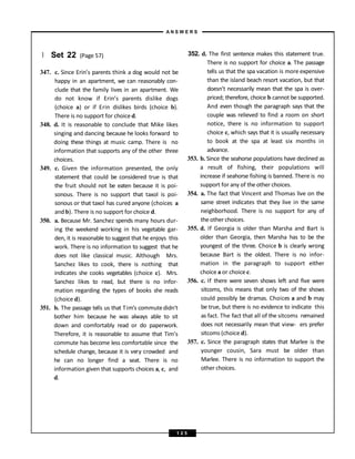 } Set 22 (Page 57)
347. c. Since Erin’s parents think a dog would not be
happy in an apartment, we can reasonably con-
clude that the family lives in an apartment. We
do not know if Erin’s parents dislike dogs
(choice a) or if Erin dislikes birds (choice b).
There is no support for choice d.
348. d. It is reasonable to conclude that Mike likes
singing and dancing because he looks forward to
doing these things at music camp. There is no
information that supports any of the other three
choices.
349. c. Given the information presented, the only
statement that could be considered true is that
the fruit should not be eaten because it is poi-
sonous. There is no support that taxol is poi-
sonous or that taxol has cured anyone (choices a
and b). There is no support for choice d.
350. a. Because Mr. Sanchez spends many hours dur-
ing the weekend working in his vegetable gar-
den, it is reasonable to suggest that he enjoys this
work. There is no information to suggest that he
does not like classical music. Although Mrs.
Sanchez likes to cook, there is nothing that
indicates she cooks vegetables (choice c). Mrs.
Sanchez likes to read, but there is no infor-
mation regarding the types of books she reads
(choice d).
351. b. The passage tells us that Tim’s commutedidn't
bother him because he was always able to sit
down and comfortably read or do paperwork.
Therefore, it is reasonable to assume that Tim’s
commute has become less comfortable since the
schedule change, because it is very crowded and
he can no longer find a seat. There is no
information given that supports choices a, c, and
d.
352. d. The first sentence makes this statement true.
There is no support for choice a. The passage
tells us that the spa vacation is more expensive
than the island beach resort vacation, but that
doesn’t necessarily mean that the spa is over-
priced; therefore, choice b cannot be supported.
And even though the paragraph says that the
couple was relieved to find a room on short
notice, there is no information to support
choice c, which says that it is usually necessary
to book at the spa at least six months in
advance.
353. b. Since the seahorse populations have declined as
a result of fishing, their populations will
increase if seahorse fishing is banned. There is no
support for any of the other choices.
354. a. The fact that Vincent and Thomas live on the
same street indicates that they live in the same
neighborhood. There is no support for any of
the other choices.
355. d. If Georgia is older than Marsha and Bart is
older than Georgia, then Marsha has to be the
youngest of the three. Choice b is clearly wrong
because Bart is the oldest. There is no infor-
mation in the paragraph to support either
choice a or choice c.
356. c. If there were seven shows left and five were
sitcoms, this means that only two of the shows
could possibly be dramas. Choices a and b may
be true, but there is no evidence to indicate this
as fact. The fact that all of the sitcoms remained
does not necessarily mean that view- ers prefer
sitcoms (choice d).
357. c. Since the paragraph states that Marlee is the
younger cousin, Sara must be older than
Marlee. There is no information to support the
other choices.
A N S W E R S
1 2 5
 