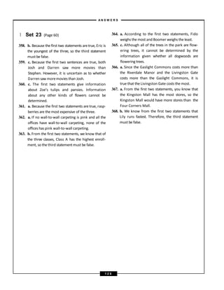 } Set 23 (Page 60)
358. b. Because the first two statements aretrue, Eric is
the youngest of the three, so the third statement
must be false.
359. c. Because the first two sentences are true, both
Josh and Darren saw more movies than
Stephen. However, it is uncertain as to whether
Darren saw moremovies than Josh.
360. c. The first two statements give information
about Zoe’s tulips and pansies. Information
about any other kinds of flowers cannot be
determined.
361. a. Because the first two statements are true, rasp-
berries are the most expensive of the three.
362. a. If no wall-to-wall carpeting is pink and all the
offices have wall-to-wall carpeting, none of the
offices has pink wall-to-wall carpeting.
363. b. From the first two statements, we know that of
the three classes, Class A has the highest enroll-
ment, so the third statement must be false.
364. a. According to the first two statements, Fido
weighs the most and Boomer weighs the least.
365. c. Although all of the trees in the park are flow-
ering trees, it cannot be determined by the
information given whether all dogwoods are
flowering trees.
366. a. Since the Gaslight Commons costs more than
the Riverdale Manor and the Livingston Gate
costs more than the Gaslight Commons, it is
true that the Livingston Gate costs the most.
367. a. From the first two statements, you know that
the Kingston Mall has the most stores, so the
Kingston Mall would have more stores than the
Four Corners Mall.
368. b. We know from the first two statements that
Lily runs fastest. Therefore, the third statement
must be false.
A N S W E R S
1 2 6
 