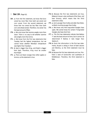 } Set 24 (Page 62)
369. a. From the first statement, we know that bran
cereal has more fiber than both oat cereal and
corn cereal. From the second statement, we
know that rice cereal has less fiber than both
corn and wheat cereals. Therefore, rice cereal has
the leastamount of fiber.
370. c. We only know that Jasmine weighs more than
Jason. There is no way to tell whether Jasmine
also weighs more than Jenna.
371. c. We know from the first two statements that
Tuesday had the highest temperature, but we
cannot know whether Monday’s temperature
was higher than Tuesday’s.
372. b. Spot is bigger than King, and Ralph is bigger
than Spot. Therefore, King must be smaller
than Ralph.
373. a. There are fewer oranges than either apples or
lemons, so the statementis true.
374. b. Because the first two statements are true,
Rebecca’s house is also northeast of the Shop and
Save Grocery, which means that the third
statementis false.
375. a. Joeis younger than Kathy and older than Mark,
so Mark must be younger than Kathy.
376. c. We know only that long-tailed Gangles have
spots. We cannot know for certain if long-tailed
Gangles also have short hair.
377. c. The first two statements indicate that Battery
Y lasts the least amount of time, but it cannot be
determined if Battery Z lasts longer than
Battery X.
378. b. Given the information in the first two state-
ments, Bryant is sitting in front of both Jerome
and Martina, so the third statement must be
false.
379. b. Because the first two statements are true, Pen-
field is west of Centerville and southwest of
Middletown. Therefore, the third statement is
false.
A N S W E R S
1 2 7
 