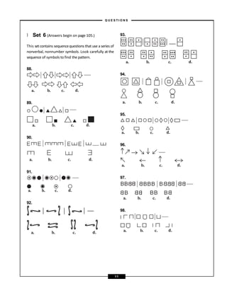 } Set 6 (Answers begin on page 105.)
This set contains sequencequestions that use a series of
nonverbal, nonnumber symbols. Look carefully at the
sequence of symbols to find the pattern.
88.
89.
90.
91.
92.
93.
94.
95.
96.
97.
98.
a. b. c. d.
a. b. c. d.
a. b. c. d.
a. b. c. d.
a. b. c. d.
a. b. c. d.
a. b. c. d.
a. b. c. d.
a. b. c. d.
a. b. c. d.
a. b. c. d.
– Q U E S T I O N S –
11
 