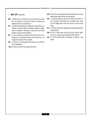 } Set 25 (Page 64)
380. c. Both the car and the train are quicker than the
bus, but there is no way to make a comparison
between the train and the car.
381. a. Weknow that there are Signots with buttons, or
Lamels, and that there are yellow Signots, which
have no buttons. Therefore, Lamels do not have
buttons and cannot be yellow.
382. a. The market is one block west of the hotel. The
drugstore is two blocks west of the hotel, so the
drugstoreis west of the market.
383. c. There is not enough information to verify the
third statement.
384. b. Rulers are the most expensive item.
385. b. The first two statements indicate there are more
yellow jelly beans than red and green.
386. c. Cloudy days are the most windy, but there is
not enough information to compare the wind
on the foggy days with the wind on the sunny
days.
387. a. Of the three, the drugstorehas the best selection
of postcards.
388. b. This is the order of the cars from left to right:
minivan, pickup, sedan, sport utility vehicle.
389. a. To the extent that a toothpick is useful, it has
value.
A N S W E R S
1 2 8
 