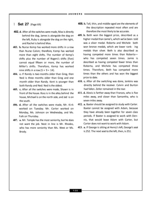 } Set 27 (Page 69)
402. d. After all the switches weremade, Max is directly
behind the dog, James is alongside the dog on
the left, Ruby is alongside the dog on the right,
and Rachel is behind Max.
403. b. Nurse Kemp has worked more shifts in a row
than Nurse Calvin; therefore, Kemp has worked
more than eight shifts. The number of Kemp’s
shifts plus the number of Rogers’s shifts (five)
cannot equal fifteen or more, the number of
Miller’s shifts. Therefore, Kemp has worked
nine shifts in a row (5 + 9 = 14).
404. c. If Randy is two months older than Greg, then
Ned is three months older than Greg and one
month older than Randy. Kent is younger than
both Randy and Ned. Ned is the oldest.
405. c. After all the switches were made, Shawn is in
front of the house. Ross is in the alley behind the
house, Michael is on the north side, and Jed is on
the south.
406. d. After all the switches were made, Mr. Kirk
worked on Tuesday. Mr. Carter worked on
Monday, Ms. Johnson on Wednesday, and Ms.
Falk on Thursday.
407. a. Mr. Temple has the most seniority, but he does
not want the job. Next in line is Mr. Rhodes,
who has more seniority than Ms. West or Ms.
Brody.
408. b. Tall, thin, and middle-aged are the elements of
the description repeated most often and are
thereforethe most likely to be accurate.
409. b. Beth won the biggest prize, described as a
higher medal than Jamie’s, which we’ve been told
was a silver medal. Roberta and Michele both
won bronze medals, which are lower rank- ing
medals than silver. Beth is also described as
having competed more times than Roberta—
who has competed seven times. Jamie is
described as having competed fewer times than
Roberta, and Michele has competed three
times. Therefore, Beth has competed more
times than the others and has won the biggest
prize to date.
410. c. After all the switching was done, Jenkins was
directly behind the receiver. Calvin and Burton
had fallen. Zeller remained in the rear.
411. d. Alexis is farther away than Frances, who is five
miles away, and closer than Samantha, who is
seven miles away.
412. a. Baxter should be assigned to study with Carter.
Baxter cannot be assigned with Adam, because
they have already been together for seven class
periods. If Baxter is assigned to work with Den-
nis, that would leave Adam with Carter, but
Carter does not want to work with Adam.
413. a. If George is sitting at Henry’s left, George’s seat
is 252. The next seat to the left, then, is 251.
A N S W E R S
1 3 0
 