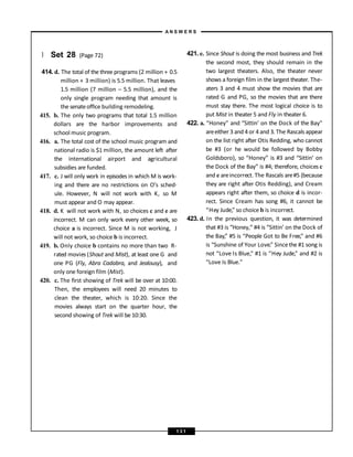 } Set 28 (Page 72)
414. d. The total of the three programs (2 million + 0.5
million + 3 million) is 5.5 million. That leaves
1.5 million (7 million – 5.5 million), and the
only single program needing that amount is
the senateoffice building remodeling.
415. b. The only two programs that total 1.5 million
dollars are the harbor improvements and
school music program.
416. a. The total cost of the school music program and
national radio is $1 million, the amount left after
the international airport and agricultural
subsidies are funded.
417. c. J will only work in episodes in which M is work-
ing and there are no restrictions on O’s sched-
ule. However, N will not work with K, so M
must appear and O may appear.
418. d. K will not work with N, so choices c and e are
incorrect. M can only work every other week, so
choice a is incorrect. Since M is not working, J
will not work, so choice b is incorrect.
419. b. Only choice b contains no more than two R-
rated movies (Shout and Mist), at least one G and
one PG (Fly, Abra Cadabra, and Jealousy), and
only one foreign film (Mist).
420. c. The first showing of Trek will be over at 10:00.
Then, the employees will need 20 minutes to
clean the theater, which is 10:20. Since the
movies always start on the quarter hour, the
second showing of Trek will be 10:30.
421. e. Since Shout is doing the most business and Trek
the second most, they should remain in the
two largest theaters. Also, the theater never
shows a foreign film in the largest theater. The-
aters 3 and 4 must show the movies that are
rated G and PG, so the movies that are there
must stay there. The most logical choice is to
put Mist in theater 5 and Fly in theater 6.
422. a. “Honey” and “Sittin’ on the Dock of the Bay”
areeither 3 and 4 or 4 and 3. The Rascals appear
on the list right after Otis Redding, who cannot
be #3 (or he would be followed by Bobby
Goldsboro), so “Honey” is #3 and “Sittin’ on
the Dock of the Bay” is #4; therefore, choices c
and e areincorrect. The Rascals are#5 (because
they are right after Otis Redding), and Cream
appears right after them, so choice d is incor-
rect. Since Cream has song #6, it cannot be
“Hey Jude,” so choice b is incorrect.
423. d. In the previous question, it was determined
that #3 is “Honey,” #4 is “Sittin’ on the Dock of
the Bay,” #5 is “People Got to Be Free,” and #6
is “Sunshine of Your Love.” Sincethe #1 song is
not “Love Is Blue,” #1 is “Hey Jude,” and #2 is
“Love Is Blue.”
A N S W E R S
1 3 1
 