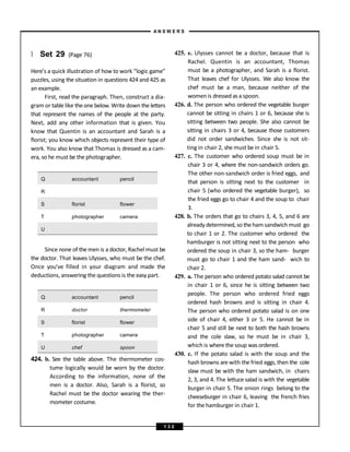 } Set 29 (Page 76)
Here’s a quick illustration of how to work “logic game”
puzzles, using the situation in questions 424 and 425 as
an example.
First, read the paragraph. Then, construct a dia-
gram or table like the one below. Write down the letters
that represent the names of the people at the party.
Next, add any other information that is given. You
know that Quentin is an accountant and Sarah is a
florist; you know which objects represent their type of
work. You also know that Thomas is dressed as a cam-
era, so he must be the photographer.
Q accountant pencil
R
S florist flower
T photographer camera
U
Since none of the men is a doctor, Rachel must be
the doctor. That leaves Ulysses, who must be the chef.
Once you’ve filled in your diagram and made the
deductions, answering the questions is the easy part.
Q accountant pencil
R doctor thermometer
S florist flower
T photographer camera
U chef spoon
424. b. See the table above. The thermometer cos-
tume logically would be worn by the doctor.
According to the information, none of the
men is a doctor. Also, Sarah is a florist, so
Rachel must be the doctor wearing the ther-
mometer costume.
425. e. Ulysses cannot be a doctor, because that is
Rachel. Quentin is an accountant, Thomas
must be a photographer, and Sarah is a florist.
That leaves chef for Ulysses. We also know the
chef must be a man, because neither of the
women is dressedas a spoon.
426. d. The person who ordered the vegetable burger
cannot be sitting in chairs 1 or 6, because she is
sitting between two people. She also cannot be
sitting in chairs 3 or 4, because those customers
did not order sandwiches. Since she is not sit-
ting in chair 2, she must be in chair 5.
427. c. The customer who ordered soup must be in
chair 3 or 4, where the non-sandwich orders go.
The other non-sandwich order is fried eggs, and
that person is sitting next to the customer in
chair 5 (who ordered the vegetable burger), so
the fried eggs go to chair 4 and the soup to chair
3.
428. b. The orders that go to chairs 3, 4, 5, and 6 are
already determined, so theham sandwich must go
to chair 1 or 2. The customer who ordered the
hamburger is not sitting next to the person who
ordered the soup in chair 3, so the ham- burger
must go to chair 1 and the ham sand- wich to
chair 2.
429. a. The person who ordered potato salad cannot be
in chair 1 or 6, since he is sitting between two
people. The person who ordered fried eggs
ordered hash browns and is sitting in chair 4.
The person who ordered potato salad is on one
side of chair 4, either 3 or 5. He cannot be in
chair 5 and still be next to both the hash browns
and the cole slaw, so he must be in chair 3,
which is where the soup was ordered.
430. c. If the potato salad is with the soup and the
hash browns are with the fried eggs, then the cole
slaw must be with the ham sandwich, in chairs
2, 3, and 4. The lettuce salad is with the vegetable
burger in chair 5. The onion rings belong to the
cheeseburger in chair 6, leaving the french fries
for the hamburger in chair 1.
A N S W E R S
1 3 2
 