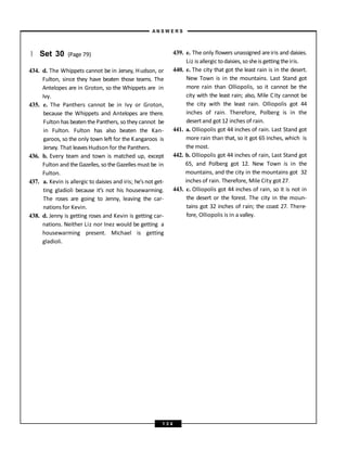 } Set 30 (Page 79)
434. d. The Whippets cannot be in Jersey, Hudson, or
Fulton, since they have beaten those teams. The
Antelopes are in Groton, so the Whippets are in
Ivy.
435. e. The Panthers cannot be in Ivy or Groton,
because the Whippets and Antelopes are there.
Fulton has beatenthe Panthers, so they cannot be
in Fulton. Fulton has also beaten the Kan-
garoos, so the only town left for the Kangaroos is
Jersey. That leavesHudson for the Panthers.
436. b. Every team and town is matched up, except
Fulton and the Gazelles, so the Gazelles must be in
Fulton.
437. a. Kevin is allergic to daisies and iris; he’s not get-
ting gladioli because it’s not his housewarming.
The roses are going to Jenny, leaving the car-
nations for Kevin.
438. d. Jenny is getting roses and Kevin is getting car-
nations. Neither Liz nor Inez would be getting a
housewarming present. Michael is getting
gladioli.
439. e. The only flowers unassigned areiris and daisies.
Liz is allergic todaisies, sosheis getting theiris.
440. e. The city that got the least rain is in the desert.
New Town is in the mountains. Last Stand got
more rain than Olliopolis, so it cannot be the
city with the least rain; also, Mile City cannot be
the city with the least rain. Olliopolis got 44
inches of rain. Therefore, Polberg is in the
desertand got 12 inches of rain.
441. a. Olliopolis got 44 inches of rain. Last Stand got
more rain than that, so it got 65 inches, which is
the most.
442. b. Olliopolis got 44 inches of rain, Last Stand got
65, and Polberg got 12. New Town is in the
mountains, and the city in the mountains got 32
inches of rain. Therefore, Mile City got 27.
443. c. Olliopolis got 44 inches of rain, so it is not in
the desert or the forest. The city in the moun-
tains got 32 inches of rain; the coast 27. There-
fore, Olliopolis is in a valley.
A N S W E R S
1 3 4
 