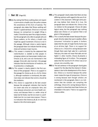 } Set 32 (Page 83)
454. d. By stating that fitness walking does not require
a commuteto a health club, the author stresses
the convenience of this form of exercise. The
paragraph also states that fitness walking will
result in a good workout. Choice a is incorrect
because no comparison to weight lifting is
made. Choiceb may seemlikea logical answer,
but the paragraph only refers to people who are
fitness walkers, so for others, a health club
might be a good investment. Choice c is not in
the passage. Although choice e seems logical,
the paragraph does not indicate that the wrong
shoeswill produce major injuries.
455. e. This answer is implied by the statement that
redistribution is needed so that people in
emerging nations can haveproper medical care.
Choices a, b, and c are not mentioned in the
passage. Choiced is also incorrect—the passage
indicates that the distribution of medicine, not
its production, is inadequate.
456. b. This answer is clearly stated in the first sen-
tence of the paragraph. There is no support in
the passage for choices a, d, or e. As for choice
c, although mediation is mentioned, the state-
ment does not indicate that victims should be
the mediators.
457. c. This choice is supported as the best answer
because the paragraph indicates that low-fat
ice cream was once an unpopular item, but
now, because consumers are more health con-
scious and because there is a wider array of
tasty low-fat foods, low-fat ice cream is a prof-
itable item for icecream store owners. There is
no indication that choices a, b, d, or e are true
based on the information given.
458. a. The paragraph clearly states that there are two
differing opinions with regard to the use of cal-
culators in the classroom. Although some peo-
ple may believe that choice b is true, the
paragraph does not indicate this. Choice c has
no relation to the paragraph. Choice d makes
logical sense, but the paragraph says nothing
about cost. Choice e is an opinion that is not
given in the paragraph.
459. e. This is clearly the best answer because the para-
graph directly states that warm weather affects
consumers’ inclination to spend. It furthers
states that the sales of single-family homes was
at an all-time high. There is no support for
choice a or c. Choice b is wrong because even
though there were high sales for a particular
February, this does not mean that sales are not
higher in other months. Choice d presents a
misleading figure of 4 million. The paragraph
states that the record of 4.75 million was at an
annual, not a monthly, rate.
460. b. The last sentence in the paragraph clearly gives
support for the idea that the interest in Shake-
speareis due to the development of his charac-
ters. Choice a is incorrect because the writer
never makes this type of comparison. Choice c
is wrong because even though scholars are
mentioned in the paragraph, there is no indi-
cation that the scholars are compiling the
anthology. Choice d is wrong because there is
no support to show that most New Yorkers are
interested in this work. Thereis no support for
choice e either.
A N S W E R S
1 3 6
 