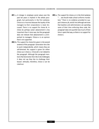 461. c. A change in employee social values over the
past ten years is implied in the whole para-
graph, but particularly in the first sentence.
Choice a is incorrect because the loyalty of the
managers to their corporations is never dis-
cussed. There is no support for choice b. In
choice d, perhaps career advancement is less
important than it once was, but the paragraph
does not indicate that advancement is unim-
portant to managers. Choice e is an opinion
that is not supported.
462. b. The support for choice b is given in the second
sentence of the paragraph. Generation Xers like
to work independently, which means they are
self-directed. No support is given for either
choice a or choice c. Choice d is not related to
the paragraph. Although the paragraph men-
tions that Generation Xers like to be challenged,
it does not say they like to challenge their
bosses’ attitudes; therefore, choice e can be
ruled out.
463. e. The support for choice e is in the third sentence
“. . . we should make school uniforms manda-
tory.” There is no evidence provided to sup-
port choices a, b, and d. And although weknow
that teachers and administrators are spending
some of their time enforcing dress code, the
paragraph does not quantify how much of their
time is spent that way, so thereis no support for
choice c.
A N S W E R S
1 3 7
 