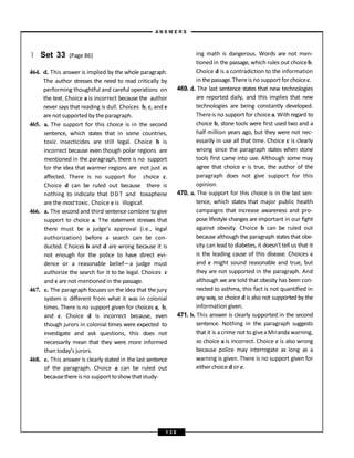 } Set 33 (Page 86)
464. d. This answer is implied by the whole paragraph.
The author stresses the need to read critically by
performing thoughtful and careful operations on
the text. Choice a is incorrect because the author
never says that reading is dull. Choices b, c, and e
arenot supported by theparagraph.
465. a. The support for this choice is in the second
sentence, which states that in some countries,
toxic insecticides are still legal. Choice b is
incorrect because even though polar regions are
mentioned in the paragraph, there is no support
for the idea that warmer regions are not just as
affected. There is no support for choice c.
Choice d can be ruled out because there is
nothing to indicate that DDT and toxaphene
are the mosttoxic. Choice e is illogical.
466. a. The second and third sentence combine to give
support to choice a. The statement stresses that
there must be a judge’s approval (i.e., legal
authorization) before a search can be con-
ducted. Choices b and d are wrong because it is
not enough for the police to have direct evi-
dence or a reasonable belief—a judge must
authorize the search for it to be legal. Choices c
and e are not mentioned in the passage.
467. e. The paragraph focuses on the idea that the jury
system is different from what it was in colonial
times. There is no support given for choices a, b,
and c. Choice d is incorrect because, even
though jurors in colonial times were expected to
investigate and ask questions, this does not
necessarily mean that they were more informed
than today’s jurors.
468. e. This answer is clearly stated in the last sentence
of the paragraph. Choice a can be ruled out
becausethereis no support toshowthatstudy-
ing math is dangerous. Words are not men-
tioned in the passage, which rules out choiceb.
Choice d is a contradiction to the information
in thepassage.There is no support forchoicec.
469. d. The last sentence states that new technologies
are reported daily, and this implies that new
technologies are being constantly developed.
Thereis no support for choicea. With regard to
choice b, stone tools were first used two and a
half million years ago, but they were not nec-
essarily in use all that time. Choice c is clearly
wrong since the paragraph states when stone
tools first came into use. Although some may
agree that choice e is true, the author of the
paragraph does not give support for this
opinion.
470. a. The support for this choice is in the last sen-
tence, which states that major public health
campaigns that increase awareness and pro-
pose lifestyle changes are important in our fight
against obesity. Choice b can be ruled out
because although the paragraph states that obe-
sity can lead to diabetes, it doesn’t tell us that it
is the leading cause of this disease. Choices c
and e might sound reasonable and true, but
they are not supported in the paragraph. And
although we are told that obesity has been con-
nected to asthma, this fact is not quantified in
any way, so choice d is also not supported by the
information given.
471. b. This answer is clearly supported in the second
sentence. Nothing in the paragraph suggests
that it is acrime not to giveaMiranda warning,
so choice a is incorrect. Choice c is also wrong
because police may interrogate as long as a
warning is given. There is no support given for
either choice d or e.
A N S W E R S
1 3 8
 