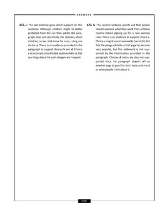 472. c. The last sentence gives direct support for this
response. Although children might be better
protected from the sun than adults, the para-
graph does not specifically cite statistics about
children, so we can’t know for sure, ruling out
choice a. There is no evidence provided in the
paragraph to support choices b and d. Choice
e is incorrect sincethe last sentencetells us that
warnings aboutthesun’sdangers arefrequent.
473. b. The second sentence points out that people
should examine what they want from a fitness
routine before signing up for a new exercise
class. There is no evidence to support choice a.
Choice c might sound reasonable due to the fact
that the paragraph tells us that yoga has become
very popular, but this statement is not sup-
ported by the information provided in the
paragraph. Choices d and e are also not sup-
ported since the paragraph doesn’t tell us
whether yoga is good for both body and mind
or what people think about it.
A N S W E R S
1 3 9
 
