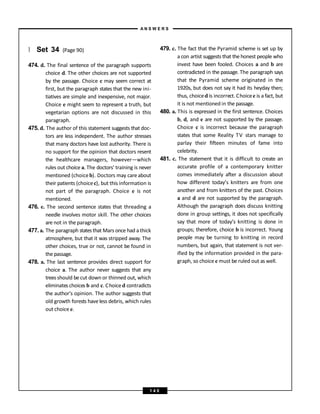 } Set 34 (Page 90)
474. d. The final sentence of the paragraph supports
choice d. The other choices are not supported
by the passage. Choice c may seem correct at
first, but the paragraph states that the new ini-
tiatives are simple and inexpensive, not major.
Choice e might seem to represent a truth, but
vegetarian options are not discussed in this
paragraph.
475. d. The author of this statement suggests that doc-
tors are less independent. The author stresses
that many doctors have lost authority. There is
no support for the opinion that doctors resent
the healthcare managers, however—which
rules out choice a. The doctors’ training is never
mentioned (choiceb). Doctors may careabout
their patients (choicec), but this information is
not part of the paragraph. Choice e is not
mentioned.
476. e. The second sentence states that threading a
needle involves motor skill. The other choices
are not in the paragraph.
477. a. The paragraph statesthat Mars once had a thick
atmosphere, but that it was stripped away. The
other choices, true or not, cannot be found in
the passage.
478. a. The last sentence provides direct support for
choice a. The author never suggests that any
trees should be cut down or thinned out, which
eliminates choices b and c. Choiced contradicts
the author’s opinion. The author suggests that
old growth forests haveless debris, which rules
out choice e.
479. c. The fact that the Pyramid scheme is set up by
a con artist suggests that the honest people who
invest have been fooled. Choices a and b are
contradicted in the passage. The paragraph says
that the Pyramid scheme originated in the
1920s, but does not say it had its heyday then;
thus, choiced is incorrect. Choicee is a fact, but
it is not mentioned in the passage.
480. a. This is expressed in the first sentence. Choices
b, d, and e are not supported by the passage.
Choice c is incorrect because the paragraph
states that some Reality TV stars manage to
parlay their fifteen minutes of fame into
celebrity.
481. c. The statement that it is difficult to create an
accurate profile of a contemporary knitter
comes immediately after a discussion about
how different today’s knitters are from one
another and from knitters of the past. Choices
a and d are not supported by the paragraph.
Although the paragraph does discuss knitting
done in group settings, it does not specifically
say that more of today’s knitting is done in
groups; therefore, choice b is incorrect. Young
people may be turning to knitting in record
numbers, but again, that statement is not ver-
ified by the information provided in the para-
graph, so choice e must be ruled out as well.
A N S W E R S
1 4 0
 