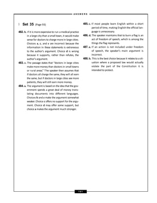 } Set 35 (Page 93)
482. b. If it is moreexpensiveto run a medical practice
in a large city than a small town, it would make
sense for doctors to charge morein large cities.
Choices a, c, and e are incorrect because the
information in these statements is extraneous
to the author’s argument. Choice d is wrong
because it supports, rather than refutes, the
author’s argument.
483. e. The passage states that “doctors in large cities
makemoremoney than doctors in small towns
or rural areas.” The speaker then assumes that
if doctors all charge the same, they will all earn
the same, but if doctors in large cities seemore
patients, they will still earn more money.
484. a. The argument is based on the idea that the gov-
ernment spends a great deal of money trans-
lating documents into different languages.
Choices b and e make the argument somewhat
weaker. Choice c offers no support for the argu-
ment. Choice d may offer some support, but
choice a makesthe argument much stronger.
485. c. If most people learn English within a short
period of time, making English the official lan-
guage is unnecessary.
486. d. The speaker maintains that to burn a flag is an
act of freedom of speech, which is among the
things the flag represents.
487. a. If an action is not included under freedom
of speech, the speaker’s main argument is
incorrect.
488. b. This is the best choice because it relatesto asit-
uation where a proposed law would actually
violate the part of the Constitution it is
intended to protect.
A N S W E R S
1 4 1
 