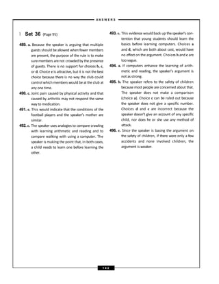 } Set 36 (Page 95)
489. a. Because the speaker is arguing that multiple
guests should be allowed when fewer members
are present, the purpose of the rule is to make
suremembers arenot crowded by the presence
of guests. There is no support for choices b, c,
or d. Choice e is attractive, but it is not the best
choice because there is no way the club could
control which members would be at the club at
any one time.
490. c. Joint pain caused by physical activity and that
caused by arthritis may not respond the same
way to medication.
491. e. This would indicate that the conditions of the
football players and the speaker’s mother are
similar.
492. c. The speaker uses analogies to compare crawling
with learning arithmetic and reading and to
compare walking with using a computer. The
speaker is making the point that, in both cases,
a child needs to learn one before learning the
other.
493. e. This evidence would back up the speaker’s con-
tention that young students should learn the
basics before learning computers. Choices a
and d, which are both about cost, would have
no effect on the argument. Choices b and c are
too vague.
494. a. If computers enhance the learning of arith-
metic and reading, the speaker’s argument is
not as strong.
495. b. The speaker refers to the safety of children
because most people are concerned about that.
The speaker does not make a comparison
(choice a). Choice c can be ruled out because
the speaker does not give a specific number.
Choices d and e are incorrect because the
speaker doesn’t give an account of any specific
child, nor does he or she use any method of
attack.
496. e. Since the speaker is basing the argument on
the safety of children, if there were only a few
accidents and none involved children, the
argument is weaker.
A N S W E R S
1 4 2
 