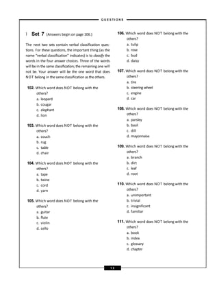} Set 7 (Answers begin on page 106.)
The next two sets contain verbal classification ques-
tions. For these questions, the important thing (as the
name “verbal classification” indicates) is to classify the
words in the four answer choices. Three of the words
will be in the same classification; the remaining one will
not be. Your answer will be the one word that does
NOT belong in the same classification as the others.
102. Which word does NOT belong with the
others?
a. leopard
b. cougar
c. elephant
d. lion
103. Which word does NOT belong with the
others?
a. couch
b. rug
c. table
d. chair
104. Which word does NOT belong with the
others?
a. tape
b. twine
c. cord
d. yarn
105. Which word does NOT belong with the
others?
a. guitar
b. flute
c. violin
d. cello
106. Which word does NOT belong with the
others?
a. tulip
b. rose
c. bud
d. daisy
107. Which word does NOT belong with the
others?
a. tire
b. steering wheel
c. engine
d. car
108. Which word does NOT belong with the
others?
a. parsley
b. basil
c. dill
d. mayonnaise
109. Which word does NOT belong with the
others?
a. branch
b. dirt
c. leaf
d. root
110. Which word does NOT belong with the
others?
a. unimportant
b. trivial
c. insignificant
d. familiar
111. Which word does NOT belong with the
others?
a. book
b. index
c. glossary
d. chapter
– Q U E S T I O N S –
1 3
 