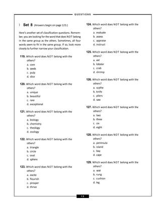 } Set 8 (Answers begin on page 123.)
Here’s another set of classification questions. Remem-
ber, you arelooking for theword that does NOT belong
in the same group as the others. Sometimes, all four
words seem to fit in the same group. If so, look more
closely to further narrow your classification.
119. Which word does NOT belong with the
others?
a. core
b. seeds
c. pulp
d. slice
120. Which word does NOT belong with the
others?
a. unique
b. beautiful
c. rare
d. exceptional
121. Which word does NOT belong with the
others?
a. biology
b. chemistry
c. theology
d. zoology
122. Which word does NOT belong with the
others?
a. triangle
b. circle
c. oval
d. sphere
123. Which word does NOT belong with the
others?
a. excite
b. flourish
c. prosper
d. thrive
124. Which word does NOT belong with the
others?
a. evaluate
b. assess
c. appraise
d. instruct
125. Which word does NOT belong with the
others?
a. eel
b. lobster
c. crab
d. shrimp
126. Which word does NOT belong with the
others?
a. scythe
b. knife
c. pliers
d. saw
127. Which word does NOT belong with the
others?
a. two
b. three
c. six
d. eight
128. Which word does NOT belong with the
others?
a. peninsula
b. island
c. bay
d. cape
129. Which word does NOT belong with the
others?
a. seat
b. rung
c. cushion
d. leg
– Q U E S T I O N S –
1 5
 