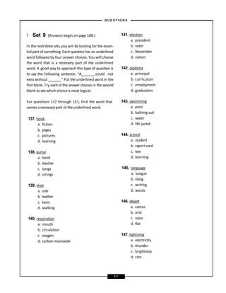 } Set 9 (Answers begin on page 108.)
In the next three sets, you will be looking for the essen-
tial part of something. Each question has an underlined
word followed by four answer choices. You will choose
the word that is a necessary part of the underlined
word. A good way to approach this type of question is
to say the following sentence: “A could not
exist without .” Put the underlined word in the
first blank. Try each of the answer choices in the second
blank to seewhich choiceis most logical.
For questions 137 through 151, find the word that
names a necessarypart of the underlined word.
137. book
a. fiction
b. pages
c. pictures
d. learning
138. guitar
a. band
b. teacher
c. songs
d. strings
139. shoe
a. sole
b. leather
c. laces
d. walking
140. respiration
a. mouth
b. circulation
c. oxygen
d. carbon monoxide
141. election
a. president
b. voter
c. November
d. nation
142. diploma
a. principal
b. curriculum
c. employment
d. graduation
143. swimming
a. pool
b. bathing suit
c. water
d. life jacket
144. school
a. student
b. report card
c. test
d. learning
145. language
a. tongue
b. slang
c. writing
d. words
146. desert
a. cactus
b. arid
c. oasis
d. flat
147. lightning
a. electricity
b. thunder
c. brightness
d. rain
– Q U E S T I O N S –
1 7
 