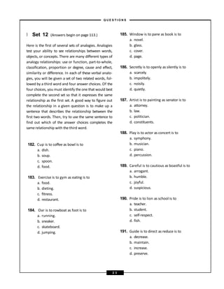 } Set 12 (Answers begin on page 113.)
Here is the first of several sets of analogies. Analogies
test your ability to see relationships between words,
objects, or concepts. There are many different types of
analogy relationships: use or function, part-to-whole,
classification, proportion or degree, cause and effect,
similarity or difference. In each of these verbal analo-
gies, you will be given a set of two related words, fol-
lowed by a third word and four answer choices. Of the
four choices, you must identify the one that would best
complete the second set so that it expresses the same
relationship as the first set. A good way to figure out
the relationship in a given question is to make up a
sentence that describes the relationship between the
first two words. Then, try to use the same sentence to
find out which of the answer choices completes the
same relationship with the third word.
182. Cup is to coffee as bowl is to
a. dish.
b. soup.
c. spoon.
d. food.
183. Exercise is to gym as eating is to
a. food.
b. dieting.
c. fitness.
d. restaurant.
184. Oar is to rowboat as foot is to
a. running.
b. sneaker.
c. skateboard.
d. jumping.
185. Window is to pane as book is to
a. novel.
b. glass.
c. cover.
d. page.
186. Secretly is to openly as silently is to
a. scarcely.
b. impolitely.
c. noisily.
d. quietly.
187. Artist is to painting as senator is to
a. attorney.
b. law.
c. politician.
d. constituents.
188. Play is to actor as concert is to
a. symphony.
b. musician.
c. piano.
d. percussion.
189. Careful is to cautious as boastful is to
a. arrogant.
b. humble.
c. joyful.
d. suspicious.
190. Pride is to lion as school is to
a. teacher.
b. student.
c. self-respect.
d. fish.
191. Guide is to direct as reduce is to
a. decrease.
b. maintain.
c. increase.
d. preserve.
– Q U E S T I O N S –
2 3
 