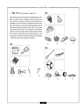} Set 13 (Answers begin on page 115.)
Now that you have some practice working basic analo-
gies, try these picture analogies, which will give you
practice with nonverbal reasoning. Solve these picture
analogies in the same way you solved the word analo-
gies. For each item, you will be presented with a set of
two pictures that are related to each other in the same
way. Along with this pair, you’ll be given a third picture
and four answer choices, which arealso pictures. Of the
four choices, choose the picture that would go in the
empty box so that the two bottom pictures are related
in the same way as the top two are related.
202.
203.
204.
a. b. c. d.
a. b. c. d.
a. b. c. d.
– Q U E S T I O N S –
2 5
 