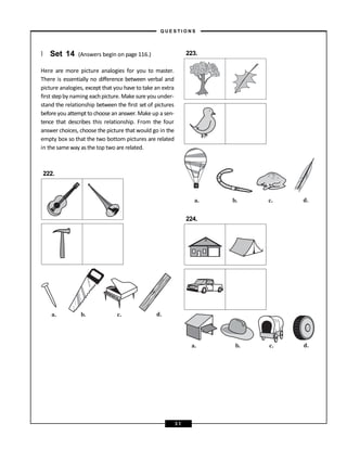 } Set 14 (Answers begin on page 116.)
Here are more picture analogies for you to master.
There is essentially no difference between verbal and
picture analogies, except that you have to take an extra
first stepby naming each picture. Make sure you under-
stand the relationship between the first set of pictures
before you attempt to choose an answer. Make up a sen-
tence that describes this relationship. From the four
answer choices, choose the picture that would go in the
empty box so that the two bottom pictures are related
in the same way as the top two are related.
222.
223.
224.
a. b. c. d.
a. b. c. d.
a. b. c. d.
– Q U E S T I O N S –
3 1
 