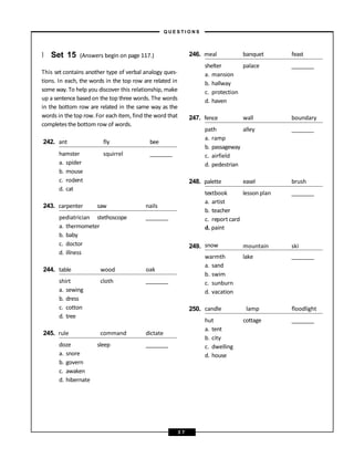 } Set 15 (Answers begin on page 117.)
This set contains another type of verbal analogy ques-
tions. In each, the words in the top row are related in
some way. To help you discover this relationship, make
up a sentence based on the top three words. The words
in the bottom row are related in the same way as the
words in the top row. For each item, find the word that
completesthe bottom row of words.
242. ant fly bee
squirrel
hamster
a. spider
b. mouse
c. rodent
d. cat
243. carpenter saw nails
pediatrician stethoscope
a. thermometer
b. baby
c. doctor
d. illness
244. table wood oak
cloth
shirt
a. sewing
b. dress
c. cotton
d. tree
245. rule command dictate
sleep
doze
a. snore
b. govern
c. awaken
d. hibernate
246. meal banquet feast
palace
shelter
a. mansion
b. hallway
c. protection
d. haven
247. fence wall boundary
alley
path
a. ramp
b. passageway
c. airfield
d. pedestrian
248. palette easel brush
textbook lesson plan
a. artist
b. teacher
c. report card
249.
d. paint
snow mountain ski
warmth
a. sand
b. swim
c. sunburn
d. vacation
lake
250. candle lamp floodlight
hut
a. tent
b. city
c. dwelling
d. house
cottage
– Q U E S T I O N S –
3 7
 