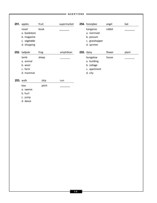 251. apples fruit supermarket 254. honeybee angel bat
novel
a. bookstore
b. magazine
c. vegetable
d. shopping
book kangaroo
a. mermaid
b. possum
c. grasshopper
d. sprinter
rabbit
252. tadpole frog amphibian 255. daisy flower plant
lamb
a. animal
b. wool
c. farm
d. mammal
sheep bungalow
a. building
b. cottage
c. apartment
d. city
house
253. walk skip run
toss
a. swerve
b. hurl
c. jump
d. dance
pitch
– Q U E S T I O N S –
3 8
 