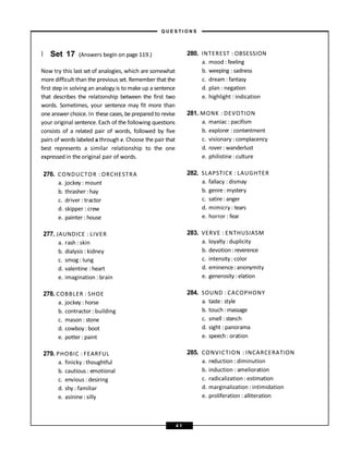 } Set 17 (Answers begin on page 119.)
Now try this last set of analogies, which are somewhat
more difficult than the previous set. Remember that the
first step in solving an analogy is to make up a sentence
that describes the relationship between the first two
words. Sometimes, your sentence may fit more than
one answer choice. In these cases, be prepared to revise
your original sentence. Each of the following questions
consists of a related pair of words, followed by five
pairs of words labeled a through e. Choose the pair that
best represents a similar relationship to the one
expressedin the original pair of words.
276. CONDUCTOR : ORCHESTRA
a. jockey : mount
b. thrasher : hay
c. driver : tractor
d. skipper : crew
e. painter : house
277. JAUNDICE : LIVER
a. rash : skin
b. dialysis : kidney
c. smog : lung
d. valentine : heart
e. imagination : brain
278. COBBLER : SHOE
a. jockey : horse
b. contractor : building
c. mason : stone
d. cowboy: boot
e. potter : paint
279. PHOBIC : FEARFUL
a. finicky : thoughtful
b. cautious : emotional
c. envious : desiring
d. shy : familiar
e. asinine : silly
280. INTEREST : OBSESSION
a. mood : feeling
b. weeping : sadness
c. dream : fantasy
d. plan : negation
e. highlight : indication
281. MONK : DEVOTION
a. maniac : pacifism
b. explorer : contentment
c. visionary : complacency
d. rover : wanderlust
e. philistine : culture
282. SLAPSTICK : LAUGHTER
a. fallacy : dismay
b. genre: mystery
c. satire: anger
d. mimicry : tears
e. horror : fear
283. VERVE : ENTHUSIASM
a. loyalty : duplicity
b. devotion :reverence
c. intensity : color
d. eminence: anonymity
e. generosity: elation
284. SOUND : CACOPHONY
a. taste: style
b. touch: massage
c. smell : stench
d. sight : panorama
e. speech: oration
285. CONVICTION : INCARCERATION
a. reduction : diminution
b. induction : amelioration
c. radicalization : estimation
d. marginalization : intimidation
e. proliferation : alliteration
– Q U E S T I O N S –
4 1
 