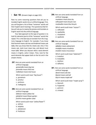 } Set 18 (Answers begin on page 120.)
Now try some reasoning questions that ask you to
translate English words into an artificial language. First,
you will be given a list of three “nonsense” words and
their English word meanings. The question(s) that fol-
low will ask you to reverse the process and translate an
English word into the artificial language.
Your best approach to this type of question is to
look for elements (parts) of the “nonsense” words that
repeat. This is the best way to translate from the imag-
inary language to English. For example, if you know
that linsmerk means oak tree and linsdennel means oak
table, then you know that lins means oak. And, if lins
means oak, merk must mean tree, and dennel must
mean table. When you discover what a word element
means in English, write it down. Then, look for the
word elements that appear both on the list and in the
answer choices.
297. Here are some words translated from an
artificial language.
granamelkemeans big tree
pinimelke means little tree
melkehoon means tree house
Which word could mean “big house”?
a. granahoon
b. pinishur
c. pinihoon
d. melkegrana
298. Here are some words translated from an
artificial language.
lelibroon means yellow hat
plekafroti means flower garden
frotimix means garden salad
Which word could mean “yellow flower”?
a. lelifroti
b. lelipleka
c. plekabroon
d. frotibroon
299. Here are some words translated from an
artificial language.
moolokarn means blue sky
wilkospadi means bicycle race
moolowilko means blue bicycle
Which word could mean “racecar”?
a. wilkozwet
b. spadiwilko
c. moolobreil
d. spadivolo
300. Here are some words translated from an
artificial language.
daftafoni means advisement
imodafta means misadvise
imolokti means misconduct
Which word could mean “statement”?
a. kratafoni
b. kratadafta
c. loktifoni
d. daftaimo
301. Here are some words translated from an
artificial language.
dionot means oak tree
blyonot means oak leaf
blycrin means maple leaf
Which word could mean “maple syrup”?
a. blymuth
b. hupponot
c. patricrin
d. crinweel
– Q U E S T I O N S –
4 3
 