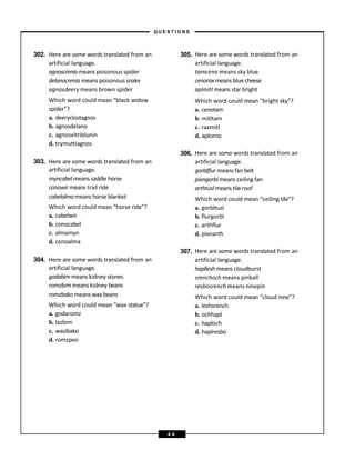 302. Here are some words translated from an 305. Here are some words translated from an
artificial language. artificial language.
agnoscrenia means poisonous spider tamceno means sky blue
delanocrenia means poisonous snake cenorax means blue cheese
agnosdeery means brown spider aplmitl means star bright
Which word could mean “black widow Which word could mean “bright sky”?
spider”? a. cenotam
a. deeryclostagnos b. mitltam
b. agnosdelano c. raxmitl
c. agnosvitriblunin d. aplceno
d. trymuttiagnos
303. Here are some words translated from an
306. Here are some words translated from an
artificial language.
artificial language. gorblflur means fan belt
myncabel means saddle horse pixngorbl means ceiling fan
conowir means trail ride arthtusl means tile roof
cabelalmameans horse blanket Which word could mean “ceiling tile”?
Which word could mean “horse ride”? a. gorbltusl
a. cabelwir b. flurgorbl
b. conocabel c. arthflur
c. almamyn d. pixnarth
d. conoalma
304. Here are some words translated from an
307. Here are some words translated from an
artificial language.
artificial language. hapllesh means cloudburst
godabimmeans kidney stones srenchoch means pinball
romzbim means kidney beans resbosrench means ninepin
romzbako means wax beans Which word could mean “cloud nine”?
Which word could mean “wax statue”? a. leshsrench
a. godaromz b. ochhapl
b. lazbim c. haploch
c. wasibako d. haplresbo
d. romzpeo
– Q U E S T I O N S –
4 4
 