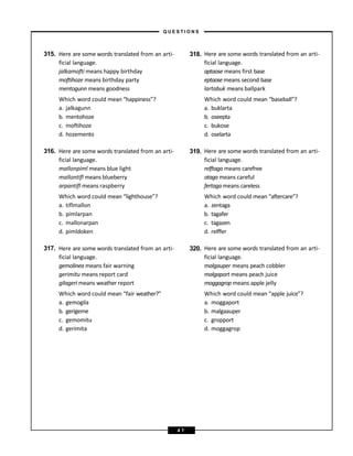 315. Here are some words translated from an arti- 318. Here are some words translated from an arti-
ficial language. ficial language.
jalkamofti means happy birthday aptaose means first base
moftihoze means birthday party eptaose means second base
mentogunn means goodness lartabuk means ballpark
Which word could mean “happiness”?
a. jalkagunn
b. mentohoze
c. moftihoze
d. hozemento
Which word could mean “baseball”?
a. buklarta
b. oseepta
c. bukose
d. oselarta
316. Here are some words translated from an arti- 319. Here are some words translated from an arti-
ficial language. ficial language.
mallonpiml means blue light relftaga means carefree
mallontifl means blueberry otaga means careful
arpantifl means raspberry fertaga means careless
Which word could mean “lighthouse”?
a. tiflmallon
b. pimlarpan
c. mallonarpan
d. pimldoken
Which word could mean “aftercare”?
a. zentaga
b. tagafer
c. tagazen
d. relffer
317. Here are some words translated from an arti- 320. Here are some words translated from an arti-
ficial language. ficial language.
gemolinea means fair warning malgauper means peach cobbler
gerimitu means report card malgaport means peach juice
gilageri means weather report moggagrop means apple jelly
Which word could mean “fair weather?”
a. gemogila
b. gerigeme
c. gemomitu
d. gerimita
Which word could mean “apple juice”?
a. moggaport
b. malgaauper
c. gropport
d. moggagrop
– Q U E S T I O N S –
4 7
 