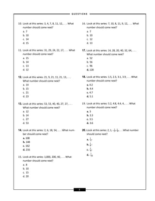 10. Look at this series: 3, 4, 7, 8, 11, 12, . . . What
number should come next?
a. 7
b. 10
c. 14
d. 15
11. Look at this series: 31, 29, 24, 22, 17, . . . What
number should come next?
a. 15
b. 14
c. 13
d. 12
12. Look at this series: 21, 9, 21, 11, 21, 13, . . .
What number should come next?
a. 14
b. 15
c. 21
d. 23
13. Look at this series: 53, 53, 40, 40, 27, 27, . . .
What number should come next?
a. 12
b. 14
c. 27
d. 53
14. Look at this series: 2, 6, 18, 54, . . . What num-
ber should come next?
a. 108
b. 148
c. 162
d. 216
15. Look at this series: 1,000, 200, 40, . . . What
number should come next?
a. 8
b. 10
c. 15
d. 20
16. Look at this series: 7, 10, 8, 11, 9, 12, . . . What
number should come next?
a. 7
b. 10
c. 12
d. 13
17. Look at this series: 14, 28, 20, 40, 32, 64, . . .
What number should come next?
a. 52
b. 56
c. 96
d. 128
18. Look at this series: 1.5, 2.3, 3.1, 3.9, . . . What
number should come next?
a. 4.2
b. 4.4
c. 4.7
d. 5.1
19. Look at this series: 5.2, 4.8, 4.4, 4, . . . What
number should come next?
a. 3
b. 3.3
c. 3.5
d. 3.6
1 1
1
1
2
1
20. Look atthis series: 2, 1, —
2
—
,—
4
—
,. . . What number
should come next?
a. —
3
—
b. —
8
—
c. —
8
—
d. —
1
—
6
– Q U E S T I O N S –
3
 