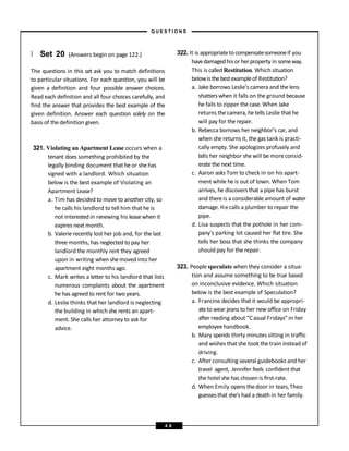 } Set 20 (Answers begin on page 122.)
The questions in this set ask you to match definitions
to particular situations. For each question, you will be
given a definition and four possible answer choices.
Read each definition and all four choices carefully, and
find the answer that provides the best example of the
given definition. Answer each question solely on the
basis of the definition given.
321. Violating an Apartment Lease occurs when a
tenant does something prohibited by the
legally binding document that he or shehas
signed with a landlord. Which situation
below is the best example of Violating an
Apartment Lease?
a. Tim has decided to move to another city, so
he calls his landlord to tell him that he is
not interestedin renewing his leasewhen it
expires next month.
b. Valerie recently lost her job and, for the last
three months, has neglected to pay her
landlord the monthly rent they agreed
upon in writing when shemovedinto her
apartment eight months ago.
c. Mark writes a letter to his landlord that lists
numerous complaints about the apartment
he has agreed to rent for two years.
d. Leslie thinks that her landlord is neglecting
the building in which she rents an apart-
ment. She calls her attorney to ask for
advice.
322. It is appropriatetocompensatesomeoneif you
havedamagedhisor herproperty in someway.
This is calledRestitution. Which situation
belowis thebestexampleof Restitution?
a. Jake borrows Leslie’s camera and the lens
shatterswhen it falls on the ground because
he fails to zipper the case. When Jake
returns the camera, he tells Leslie that he
will pay for the repair.
b. Rebecca borrows her neighbor’s car, and
when she returns it, the gas tank is practi-
cally empty. She apologizes profusely and
tells her neighbor she will be moreconsid-
erate the next time.
c. Aaron asks Tom to check in on his apart-
ment while he is out of town. When Tom
arrives, he discovers that a pipe has burst
and thereis a considerable amount of water
damage. Hecalls a plumber to repair the
pipe.
d. Lisa suspects that the pothole in her com-
pany’s parking lot caused her flat tire. She
tells her boss that she thinks the company
should pay for the repair.
323. People speculate when they consider a situa-
tion and assume something to be true based
on inconclusive evidence. Which situation
below is the best example of Speculation?
a. Francine decides that it would be appropri-
ateto wear jeans to her new office on Friday
after reading about “Casual Fridays” in her
employee handbook.
b. Mary spends thirty minutes sitting in traffic
and wishes that she took the train insteadof
driving.
c. After consulting several guidebooks and her
travel agent, Jennifer feels confident that
the hotel she has chosen is first-rate.
d. When Emily opens thedoor in tears,Theo
guessesthat she’s had a death in her family.
– Q U E S T I O N S –
4 8
 