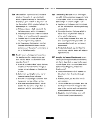 324. A Guarantee is a promise or assurance that
atteststo the quality of a product that is
either (1) given in writing by the manufac-
turer or (2) given verbally by the person sell-
ing the product. Which situation below is the
best example of a Guarantee?
a. Melissa purchases a DVD player with the
highest consumer ratings in its category.
b. The salesperson advises Curt to be surethat
he buys an air conditioner with a guarantee.
c. The local auto body shop specializes in
refurbishing and selling used cars.
d. Lori buys a used digital camerafrom her
coworker who saysthat she will refund
Lori’s money if the camera’sperformance is
not of the highest quality.
325. Reentry occurs when a person leaves his or
her social systemfor aperiod of time and
then returns. Which situation below best
describes Reentry?
a. When he is offered a better paying position,
Jacob leaves the restaurant he manages to
manage a new restaurant on the other side
of town.
b. Catherine is spending her junior year of
college studying abroad in France.
c. Malcolm is readjusting to civilian life after
two years of overseas military service.
d. After several miserable months, Sharon
decides that she can no longer share an
apartment with her roommateHilary.
326. Embellishing the Truth occurs when a per-
son adds fictitious details or exaggerates facts
or true stories. Which situation below is the
best example of Embellishing the Truth?
a. Isabel goes to the theater,and the next day,
she tells her coworkers she thought the play
was excellent.
b. The realtor describes the house, which is
elevenblocks away from the ocean, as
prime waterfront property.
c. During the job interview, Fred, who has
been teaching elementary school for ten
years, describes himself as a very experi-
enced teacher.
d. The basketball coach says it is likely that
only the most talented players will get a col-
lege scholarship.
327. Applying for Seasonal Employment occurs
when aperson requests to beconsidered for a
job that is dependent on a particular season
or time of year.Which situation below is the
bestexample of Applying for Seasonal
Employment?
a. The ski instructors at Top of the Peak Ski
School work from December through
March.
b. Matthew prefers jobs that allow him to
work outdoors.
c. Lucinda makes an appointment with the
beach resort restaurant manager to inter-
view for the summer waitressing position
that was advertised in the newspaper.
d. Doug’s ice cream shop stays open until
11 p.m. during the summer months.
– Q U E S T I O N S –
4 9
 