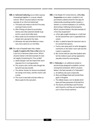 328. An Informal Gathering occurs when agroup
of people gettogether in acasual, relaxed
manner. Which situation below is the best
example of an Informal Gathering?
a. The book club meetson the first Thursday
evening of every month.
b. After finding out about his promotion,
Jeremy and a few coworkers decide to go
out for a quick drink after work.
c. Mary sends out 25 invitations for the bridal
shower she is giving for her sister.
d. Whenever she eats at the Mexican restau-
rant, Clara seemsto run into Peter.
329. The rules of baseball state that a batter
Legally Completes His Time at Bat when he
is put out or becomesabaserunner. Which
situation below is the best example of a bat-
ter Legally Completing His Time at Bat?
a. Jared’s blooper over the head of the short-
stop puts him in scoring position.
b. The umpire calls a strike, even though the
last pitch was way outside.
c. The pitcher throws his famous knuckleball,
Joe swings and misses, and the umpire calls
a strike.
d. The count is two balls and two strikes as
Mario waits for the next pitch.
330. In the Maple Hill school district, a Five-Day
Suspension occurs when a student is not
permitted to attend school for five days for
(1)physically assaulting another student, a
teacher,or aschool employeeor (2) willfully
destructing or defacing school property.
Which situation below is the best example of
a Five-Day Suspension?
a. Lillian gets caught cheating on a math test
for the second time and is suspended from
school.
b. Marc is asked to leave the classroom due to
his constant disruptions.
c. Franny uses spray paint to write derogatory
comments on the locker room wall and she
is given a suspension.
d. Ms. Farmer tells her class that students who
fail the midterm exam will be expected to
stayafter school for tutoring help.
331. A Tiebreaker is an additional contest or
period of play designed to establish awinner
among tied contestants. Which situation
below is the best example of a Tiebreaker?
a. At halftime, the score is tied at 28.
b. Mary and Megan have each scored three
goals in the game.
c. The referee tossesa coin to decide which
teamwill have possessionof the ball first.
d. The Sharks and the Bears each finished
with 14 points, and they are now battling it
out in a five-minute overtime.
– Q U E S T I O N S –
5 0
 