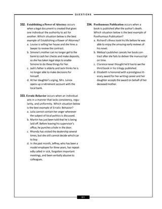 332. Establishing a Power of Attorney occurs
when alegal document is created that gives
one individual the authority to act for
another. Which situation below is the best
example of Establishing a Power of Attorney?
a. Louise is selling her house and she hires a
lawyer to review the contract.
b. Simone’s mother can no longer get to the
bank to cash her checks and make deposits,
so she has taken legal steps to enable
Simone to do thesethings for her.
c. Jack’s father is elderly and Jack thinks he is
no longer able to make decisions for
himself.
d. At her daughter’s urging, Mrs. Lenox
opens up a retirement account with the
local bank.
333. Erratic Behavior occurs when an individual
acts in a manner that lacks consistency, regu-
larity, and uniformity. Which situation below
is the best example of Erratic Behavior?
a. Julia cannot contain her anger whenever
the subject of local politics is discussed.
b. Martin has just been told that he is being
laid off. Before leaving his supervisor’s
office, he punches a hole in the door.
c. Rhonda has visited the dealership several
times, but she still cannot decide which car
to buy.
d. In the past month, Jeffrey, who has been a
model employee for three years, has repeat-
edly called in sick, forgotten important
meetings, and been verbally abusive to
colleagues.
334. Posthumous Publication occurs when a
book is published after the author’s death.
Which situation below is the best example of
Posthumous Publication?
a. Richard’s illness took his life before he was
able to enjoy the amazing early reviews of
his novel.
b. Melissa’s publisher cancels her book con-
tract after she fails to deliver the manuscript
on time.
c. Clarencenever thought he’d liveto seethe
third book in his trilogy published.
d. Elizabeth is honored with a prestigious lit-
erary award for her writing career and her
daughter acceptsthe award on behalf of her
deceasedmother.
– Q U E S T I O N S –
5 1
 