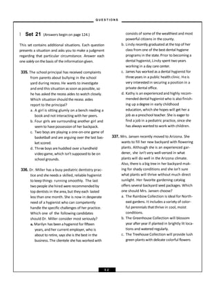 } Set 21 (Answers begin on page 124.)
This set contains additional situations. Each question
presents a situation and asks you to make a judgment
regarding that particular circumstance. Answer each
one solely on the basis of the information given.
335. The school principal has received complaints
from parents about bullying in the school
yard during recess. He wants to investigate
and end this situation assoon aspossible, so
he has asked the recess aides to watch closely.
Which situation should the recess aides
report to the principal?
a. A girl is sitting glumly on a bench reading a
book and not interacting with her peers.
b. Four girls are surrounding another girl and
seemto havepossessionof her backpack.
c. Two boys are playing a one-on-one game of
basketball and are arguing over the last bas-
ket scored.
d. Threeboys arehuddled over a handheld
video game, which isn’t supposed to be on
school grounds.
336. Dr. Miller has a busy pediatric dentistry prac-
tice and sheneeds a skilled, reliable hygienist
to keep things running smoothly. The last
twopeople shehired wererecommended by
top dentists in thearea,but they each lasted
less than one month. She is now in desperate
need of a hygienist who can competently
handle the specific challenges of her practice.
Which one of the following candidates
should Dr. Miller consider most seriously?
a. Marilyn has beenahygienist for fifteen
years, and her current employer, who is
about to retire, says she is the best in the
business. The clientele she has worked with
consists of some of the wealthiest and most
powerful citizens in the county.
b. Lindy recently graduated at the top of her
class from one of the best dental hygiene
programs in the state.Prior to becoming a
dental hygienist, Lindy spent two years
working in a day care center.
c. James has worked as a dental hygienist for
threeyears in a public health clinic. Heis
very interestedin securing a position in a
private dental office.
d. Kathy is an experiencedand highly recom-
mended dental hygienist who is also finish-
ing up adegree in early childhood
education, which she hopes will get her a
job as a preschool teacher. She is eager to
find a job in a pediatric practice, since she
has alwayswantedto work with children.
337. Mrs. Jansen recently moved to Arizona. She
wants to fill her new backyard with flowering
plants. Although she is an experienced gar-
dener, she isn’t very well-versed in what
plants will do well in the Arizona climate.
Also, thereis abig treein her backyard mak-
ing for shady conditions and she isn’t sure
what plants will thrive without much direct
sunlight. Her favorite gardening catalog
offers several backyard seed packages. Which
one should Mrs. Jansen choose?
a. The Rainbow Collection is ideal for North-
east gardens. It includes a variety of color-
ful perennials that thrive in cool, moist
conditions.
b. The Greenhouse Collection will blossom
year after year if planted in brightly lit loca-
tions and watered regularly.
c. The TreehouseCollection will provide lush
green plants with delicate colorful flowers
– Q U E S T I O N S –
5 2
 