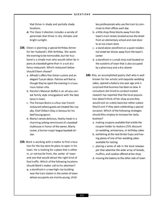 that thrive in shady and partially shady
locations.
d. The Oasis Collection includes a variety of
perennials that thrive in dry climates and
bright sunlight.
338. Eileen is planning a special birthday dinner
for her husband’s 35th birthday. She wants
the evening to bememorable, but her hus-
band is a simple man who would rather be in
jeans atabaseball game than in asuit ata
fancy restaurant. Which restaurant below
should Eileen choose?
a. Alfredo’s offers fine Italian cuisine and an
elegant Tuscan décor. Patrons will feel as
though they’ve spent the evening in a luxu-
rious Italian villa.
b. Pancho’s Mexican Buffet is an all-you-can-
eat family style smorgasbord with the best
tacos in town.
c. The Parisian Bistro is a four-star French
restaurant where guests are treated like roy-
alty. Chef Dilbert Olay is famous for his
beef bourguignon.
d. Marty’s servesdelicious, hearty meals in a
charming setting reminiscent of a baseball
clubhouse in honor of the owner, Marty
Lester, a former major league baseball all-
star.
339. Mark is working with a realtor to find a loca-
tion for the toy store he plans to open in his
town. He is looking for a place that is either
in, or not too far from, the center of town
and one that would attract the right kind of
foot traffic. Which of the following locations
should Mark’s realtor call to his attention?
a. a storefront in a new high-rise building
near the train station in the center of town
whose occupants aremainly young, child-
lessprofessionals who use the train to com-
mute to their offices each day
b. a little shop three blocks away from the
town’smain street,located across the street
from an elementary school and next door
to an ice cream store
c. a stand-alone storefront on a quiet residen-
tial street ten blocks away from the town’s
center
d. a storefront in a small strip mall located on
the outskirts of town that is also occupied
by a pharmacy and a dry cleaner
340. Rita, an accomplished pastry chef who is well
known for her artistic and exquisite wedding
cakes, opened a bakery one year ago and is
surprised that business has beenso slow. A
consultant she hired to conduct market
research has reported that the local popula-
tion doesn’tthink of her shop asone they
would visit on adaily basis but rather aplace
they’d visit if they were celebrating a special
occasion. Which of the following strategies
should Rita employ to increase her daily
business?
a. making coupons available that entitle the
coupon holder to receivea 25% discount
on wedding, anniversary, or birthday cakes
b. exhibiting at the next Bridal Expo and hav-
ing pieces of one of her wedding cakes
available for tasting
c. placing a series of ads in the local newspa-
per that advertise the wide array of breads,
muffins, and cookies offered at her shop
d. moving the bakery to the other side of town
– Q U E S T I O N S –
5 3
 