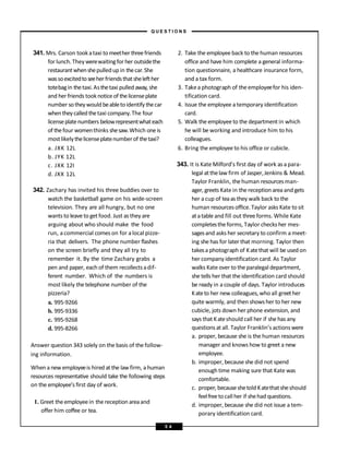 341. Mrs. Carson tookataxi tomeether threefriends
for lunch.Theywerewaitingfor her outsidethe
restaurantwhenshepulledup in thecar. She
wassoexcitedtoseeher friendsthatshelefther
totebagin thetaxi.Asthetaxi pulledaway, she
and her friends tooknoticeof thelicenseplate
number sotheywouldbeabletoidentify thecar
whentheycalledthetaxi company.The four
licenseplatenumbers belowrepresentwhateach
of thefour womenthinks shesaw.Which oneis
mostlikelythelicenseplatenumberof thetaxi?
a. JXK 12L
b. JYK 12L
c. JXK 12I
d. JXX 12L
342. Zachary has invited his three buddies over to
watch the basketball game on his wide-screen
television. They are all hungry, but no one
wants to leave to getfood. Just as they are
arguing about who should make the food
run, acommercial comes on for alocal pizze-
ria that delivers. The phone number flashes
on the screen briefly and they all try to
remember it. By the time Zachary grabs a
pen and paper, each of them recollectsadif-
ferent number. Which of the numbers is
most likely thetelephone number of the
pizzeria?
a. 995-9266
b. 995-9336
c. 995-9268
d. 995-8266
Answer question 343 solely on the basis of the follow-
ing information.
When a new employeeis hired at the law firm, a human
resources representative should take the following steps
on the employee’s first day of work.
1. Greet theemployeein thereception areaand
offer him coffee or tea.
2. Take the employee back to the human resources
office and have him complete a general informa-
tion questionnaire, a healthcare insurance form,
and a tax form.
3. Takea photograph of the employeefor his iden-
tification card.
4. Issue the employee a temporary identification
card.
5. Walk the employee to the department in which
he will be working and introduce him to his
colleagues.
6. Bring the employee to his office or cubicle.
343. It is Kate Milford’s first day of work as a para-
legal atthelaw firm of Jasper,Jenkins & Mead.
Taylor Franklin, thehuman resourcesman-
ager, greets Kate in the receptionareaand gets
her a cup of teaas they walk back to the
human resourcesoffice. Taylor asks Kate to sit
atatable and fill out threeforms. While Kate
completesthe forms, Taylor checks her mes-
sagesand asks her secretary to confirm a meet-
ing she has for later that morning. Taylor then
takesa photograph of Katethat will be used on
her company identification card. As Taylor
walks Kate over to the paralegal department,
she tells her that the identification card should
be ready in a couple of days. Taylor introduces
Kateto her new colleagues, who all greether
quite warmly, and then showsher to her new
cubicle, jots down her phone extension, and
says that Kateshould call her if she has any
questionsat all. Taylor Franklin’s actions were
a. proper, because she is the human resources
manager and knows how to greet a new
employee.
b. improper, becauseshe did not spend
enough time making sure that Kate was
comfortable.
c. proper, becauseshetold Katethatsheshould
feelfreetocall her if shehad questions.
d. improper, because she did not issue a tem-
porary identification card.
– Q U E S T I O N S –
5 4
 