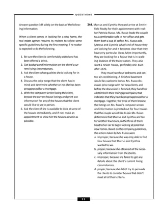 Answer question 344 solely on the basis of the follow-
ing information.
When a client comes in looking for a new home, the
real estate agency requires its realtors to follow some
specific guidelines during the first meeting. The realtor
is expected to do the following.
1. Be surethe client is comfortably seated and has
been offered a drink.
2. Get background information on the client’s cur-
rent living circumstances.
3. Ask the client what qualities she is looking for in
a house.
4. Discuss the price range that the client has in
mind and determine whether or not she has been
preapproved for a mortgage.
5. With the computer screen facing the client,
browse the current house listings and print out
information for any of the houses that the client
would liketo seein person.
6. Ask the client if she is available to look at some of
the houses immediately, and if not, make an
appointment to show her the houses as soon as
possible.
344. Marcus and Cynthia Howard arrive at Smith-
field Realty for their appointment with real-
tor Patricia Russo. Ms. Russo leads the couple
to a comfortable sofa in her office and gets
them both acup of coffee. Ms. Russo asks
Marcus and Cynthia what kind of house they
are looking for and it becomes clear that they
havevery particular ideas. Most importantly,
they are looking for a house that is in walk-
ing distance of the train station. They also
want a newer house, preferably one built
after 1970.
They must havefour bedrooms and cen-
tral air conditioning. A finished basement
wouldbe awelcomebonus. Ms. Russo dis-
cusses pricerange with her new clients, and
beforethediscussion is finished, they hand her
aletterfrom their mortgage company that
indicatesthat theyhavebeenpreapproved for a
mortgage. Together,thethree of them browse
the listings on Ms. Russo’s computer screen
and information is printed out for four houses
thatthecouple would like to see.Ms. Russo
determinesthatMarcus and Cynthia arefree
for another fewhours, sothe threeof them
headto her car to begin looking atpotential
new homes. Basedon the company guidelines,
the actionstakenby Ms. Russo were
a. improper, because she was only able to find
four houses that Marcus and Cynthia
wantedto see.
b. proper, because she obtained all the neces-
sary information from the clients.
c. improper, because she failed to get any
details about the client’s current living
circumstances.
d. proper, because she didn’t try to persuade
the clients to consider houses that didn’t
meetall of their criteria.
– Q U E S T I O N S –
5 5
 
