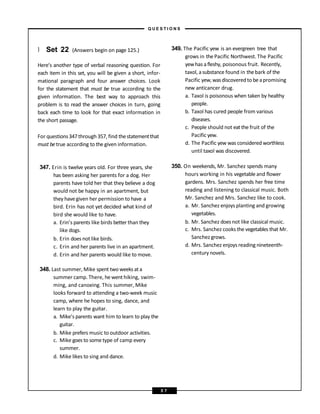 } Set 22 (Answers begin on page 125.)
Here’s another type of verbal reasoning question. For
each item in this set, you will be given a short, infor-
mational paragraph and four answer choices. Look
for the statement that must be true according to the
given information. The best way to approach this
problem is to read the answer choices in turn, going
back each time to look for that exact information in
the short passage.
For questions347through 357, find thestatementthat
must betrue according to the given information.
347. Erin is twelve years old. For three years, she
has been asking her parents for a dog. Her
parents have told her that they believe a dog
would not be happy in an apartment, but
they havegiven her permission to have a
bird. Erin has not yet decided what kind of
bird she would like to have.
a. Erin’s parents like birds better than they
like dogs.
b. Erin does not like birds.
c. Erin and her parents live in an apartment.
d. Erin and her parents would like to move.
348. Last summer, Mike spent two weeksata
summer camp. There, he went hiking, swim-
ming, and canoeing. This summer, Mike
looks forward to attending a two-week music
camp, where he hopes to sing, dance, and
learn to play the guitar.
a. Mike’s parents want him to learn to play the
guitar.
b. Mike prefers music to outdoor activities.
c. Mike goes to some type of camp every
summer.
d. Mike likes to sing and dance.
349. The Pacific yew is an evergreen tree that
grows in the Pacific Northwest. The Pacific
yewhas afleshy, poisonous fruit. Recently,
taxol, asubstance found in thebark of the
Pacific yew,wasdiscoveredto beapromising
new anticancer drug.
a. Taxol is poisonous when taken by healthy
people.
b. Taxol has cured people from various
diseases.
c. People should not eat the fruit of the
Pacific yew.
d. The Pacific yew was considered worthless
until taxol was discovered.
350. On weekends, Mr. Sanchez spends many
hours working in his vegetable and flower
gardens. Mrs. Sanchez spends her free time
reading and listening to classical music. Both
Mr. Sanchez and Mrs. Sanchez like to cook.
a. Mr. Sanchez enjoys planting and growing
vegetables.
b. Mr. Sanchez doesnot like classical music.
c. Mrs. Sanchez cooks the vegetables that Mr.
Sanchez grows.
d. Mrs. Sanchez enjoys reading nineteenth-
century novels.
– Q U E S T I O N S –
5 7
 
