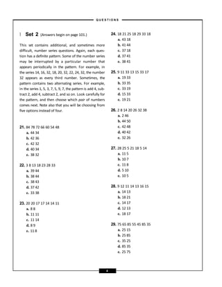 } Set 2 (Answers begin on page 101.)
This set contains additional, and sometimes more
difficult, number series questions. Again, each ques-
tion has a definite pattern. Some of the number series
may be interrupted by a particular number that
appears periodically in the pattern. For example, in
the series 14, 16, 32, 18, 20, 32, 22, 24, 32, the number
32 appears as every third number. Sometimes, the
pattern contains two alternating series. For example,
in the series 1, 5, 3, 7, 5, 9, 7, the pattern is add 4, sub-
tract 2, add 4, subtract 2, and so on. Look carefully for
the pattern, and then choose which pair of numbers
comes next. Note also that you will be choosing from
five options instead of four.
21. 84 78 72 66 60 54 48
a. 44 34
b. 42 36
c. 42 32
d. 40 34
e. 38 32
22. 3 8 13 18 23 28 33
a. 39 44
b. 38 44
c. 38 43
d. 37 42
e. 33 38
23. 20 20 17 17 14 14 11
a. 8 8
b. 11 11
c. 11 14
d. 8 9
e. 11 8
24. 18 21 25 18 29 33 18
a. 43 18
b. 41 44
c. 37 18
d. 37 41
e. 38 41
25. 9 11 33 13 15 33 17
a. 19 33
b. 33 35
c. 33 19
d. 15 33
e. 19 21
26. 2 8 14 20 26 32 38
a. 2 46
b. 44 50
c. 42 48
d. 40 42
e. 32 26
27. 28 25 5 21 18 5 14
a. 11 5
b. 10 7
c. 11 8
d. 5 10
e. 10 5
28. 9 12 11 14 13 16 15
a. 14 13
b. 18 21
c. 14 17
d. 12 13
e. 18 17
29. 75 65 85 55 45 85 35
a. 25 15
b. 25 85
c. 35 25
d. 85 35
e. 25 75
– Q U E S T I O N S –
4
 