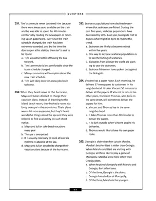 351. Tim’s commute never bothered him because
therewerealways seatsavailable on thetrain
and he was able to spend his 40 minutes
comfortably reading the newspaper or catch-
ing up on paperwork. Ever since the train
schedule changed, the train has been
extremely crowded, and by the time the
doors open at his station, thereisn’t aseatto
be found.
a. Tim would be better off taking the bus
to work.
b. Tim’s commute is less comfortable since the
train schedule changed.
c. Many commuters will complain about the
new train schedule.
d. Tim will likely look for anewjob closer
to home.
352. When they heard news of the hurricane,
Maya and Julian decided to change their
vacation plans. Instead of traveling to the
island beach resort, they booked aroom at a
fancy new spa in the mountains. Their plans
wereabit more expensive, but they’d heard
wonderful things about the spa and they were
relieved to find availability on such short
notice.
a. Maya and Julian take beach vacations
every year.
b. The spa is overpriced.
c. It is usually necessary to book at leastsix
months in advance at the spa.
d. Maya and Julian decided to change their
vacation plans because of the hurricane.
353. Seahorse populations have declined every-
wherethat seahorsesare fished. During the
past five years, seahorse populations have
decreased by 50%. Last year, biologists met to
discuss what might bedone to reversethis
trend.
a. Seahorses are likely to become extinct
within five years.
b. One way to increase seahorsepopulations is
to ban the fishing of seahorses.
c. Biologists from all over the world are work-
ing to savethe seahorses.
d. Seahorse fishermen have spoken out against
the biologists.
354. Vincent has a paper route. Each morning, he
delivers 37 newspapers to customers in his
neighborhood. It takes Vincent 50 minutes to
deliver all the papers. If Vincent is sick or has
other plans, his friend Thomas, who lives on
the samestreet, will sometimes deliver the
papers for him.
a. Vincent and Thomas live in thesame
neighborhood.
b. It takes Thomas more than 50 minutes to
deliver the papers.
c. It is dark outside when Vincent begins his
deliveries.
d. Thomas would like to have his own paper
route.
355. Georgia is older than her cousin Marsha.
Marsha’s brother Bart is older than Georgia.
When Marsha and Bart are visiting with
Georgia, all three like to play a game of
Monopoly. Marsha wins more often than
Georgia does.
a. When he plays Monopoly with Marsha and
Georgia, Bart often loses.
b. Of the three, Georgia is the oldest.
c. Georgia hates to lose at Monopoly.
d. Of the three, Marsha is the youngest.
– Q U E S T I O N S –
5 8
 