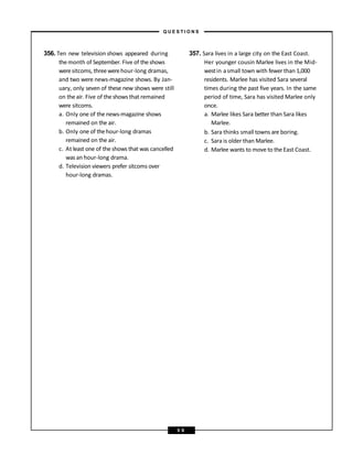 356. Ten new television shows appeared during
themonth of September. Five of theshows
weresitcoms, threewerehour-long dramas,
and two were news-magazine shows. By Jan-
uary, only seven of these new shows were still
on theair. Five of theshows that remained
were sitcoms.
a. Only one of the news-magazine shows
remained on the air.
b. Only one of thehour-long dramas
remained on the air.
c. At least one of the shows that was cancelled
was an hour-long drama.
d. Television viewers prefer sitcoms over
hour-long dramas.
357. Sara lives in a large city on the East Coast.
Her younger cousin Marlee lives in the Mid-
westin asmall town with fewerthan 1,000
residents. Marlee has visited Sara several
times during the past five years. In the same
period of time, Sara has visited Marlee only
once.
a. Marlee likes Sara better than Sara likes
Marlee.
b. Sara thinks small towns are boring.
c. Sara is older than Marlee.
d. Marlee wants to move to the East Coast.
– Q U E S T I O N S –
5 9
 