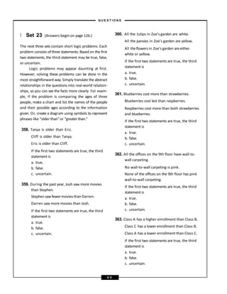 } Set 23 (Answers begin on page 126.)
The next three sets contain short logic problems. Each
problem consists of three statements. Based on the first
two statements, the third statement may be true, false,
or uncertain.
Logic problems may appear daunting at first.
However, solving these problems can be done in the
most straightforward way. Simply translate the abstract
relationships in the questions into real-world relation-
ships, so you can see the facts more clearly. For exam-
ple, if the problem is comparing the ages of three
people, make a chart and list the names of the people
and their possible ages according to the information
given. Or, create a diagram using symbols to represent
phrases like “older than”or “greater than.”
358. Tanya is older than Eric.
Cliff is older than Tanya.
Eric is older than Cliff.
If the first two statements are true, the third
statement is
a. true.
b. false.
c. uncertain.
359. During the past year, Josh saw more movies
than Stephen.
Stephen sawfewermovies than Darren.
Darren saw more movies than Josh.
If the first two statements are true, the third
statement is
a. true.
b. false.
c. uncertain.
360. All the tulips in Zoe’s garden are white.
All the pansies in Zoe’s garden are yellow.
All theflowers in Zoe’s garden are either
white or yellow.
If the first two statements are true, the third
statement is
a. true.
b. false.
c. uncertain.
361. Blueberries cost more than strawberries.
Blueberries cost lest than raspberries.
Raspberries cost more than both strawberries
and blueberries.
If the first two statements are true, the third
statement is
a. true.
b. false.
c. uncertain.
362. All the offices on the 9th floor have wall-to-
wall carpeting.
No wall-to-wall carpeting is pink.
None of the offices on the 9th floor has pink
wall-to-wall carpeting.
If the first two statements are true, the third
statement is
a. true.
b. false.
c. uncertain.
363. Class A has a higher enrollment than Class B.
Class C has a lower enrollment than Class B.
Class A has a lower enrollment than Class C.
If the first two statements are true, the third
statement is
a. true.
b. false.
c. uncertain.
– Q U E S T I O N S –
6 0
 